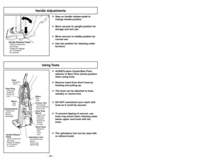 Page 24- 24 -
Handle Adjustments
Using Tools
➢ ➢
ALWAYS place Carpet-Bare Floor
selector in Bare Floor (tools) position
when using tools.
➢ ➢
Remove wand from short hose by
twisting and pulling up.
➢ ➢
The tools can be attached to hose,
wand(s) or crevice tool.
➢ ➢
DO NOT overextend your reach with
hose as it could tip vacuum.
➢ ➢
To prevent tipping of vacuum, use
hose ring mount when cleaning areas
below upper cord hook with the
tools.
➢ ➢
The upholstery tool can be used with
or without brush.
HoseManguera...
