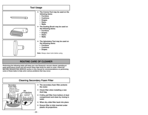 Page 26Note:Always clean tools before using.
Tool Usage
➢ ➢
The Crevice Tool may be used on the
following items:
 Furniture
 Cushions
 Drapes
 Stairs
 Walls
➢ ➢
The Dusting Brush may be used on
the following items:
 Furniture
 Drapes
 Stairs
 Walls
➢ ➢
The Upholstery Tool may be used on
the following items:
 Furniture
 Cushions
 Drapes
➢ ➢
The secondary foam filter protects
the motor.
➢ ➢
Check filter when installing a new
dust bag.
➢ ➢
If dirty, pull filter from bottom of dust
compartment and clean...