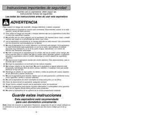 Page 6- 6 -
- 47 -
Instrucciones importantes de seguridad
Cuando use su aspiradora, debe seguir las
instrucciones incluso las siguientes:
Lea todas las instrucciones antes de usar esta aspiradora
ADVERTENCIA
Para reducir el riesgo de incendio, choque eléctrico o lesión corporal:1. Noabandone la aspiradora cuando está conectada. Desconéctela cuando no la está
usando y antes de darle servicio.
2.Para reducir el riesgo de incendio o choque eléctrico no use la aspiradora al aire libre
ni sobre las superficies...