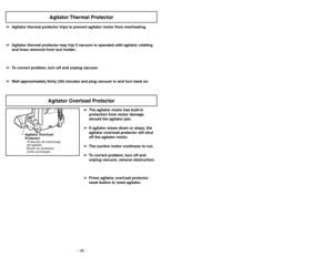 Page 18- 18 -
➢ ➢
The agitator motor has built-in
protection from motor damage
should the agitator jam.
➢ ➢
If agitator slows down or stops, the
agitator overload protector will shut
off the agitator motor.
➢ ➢
The suction motor continues to run.
➢ ➢
To correct problem, turn off and
unplug vacuum, remove obstruction.
➢ ➢
Press agitator overload protector
reset button to reset agitator.
Agitator Overload
ProtectorProtección de sobrecarga
del agitador
Bouton du protecteur
contre surcharges
➢ ➢
Agitator thermal...