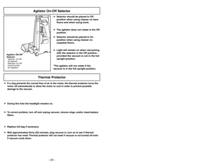 Page 20- 20 -
Agitator ON-Off
SelectorSelector On-Off
del Agitador
Sélecteur On-Off
(marche-arrêt)
de l’agitateur
Agitator On-Off Selector
➢ ➢
Selector should be placed in Off
position when using cleaner on bare
floors and when using tools.
➢ ➢
The agitator does not rotate in the Off
position.
➢ ➢
Selector should be placed in On
position when using cleaner on
carpeted floors.
➢ ➢
Light will remain on when vacuuming
with the selector in the Off position -
provided the vacuum is not in the full
upright position....