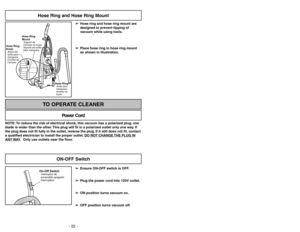 Page 22- 22 -
Hose Ring and Hose Ring Mount
➢ ➢
Hose ring and hose ring mount are
designed to prevent tipping of
vacuum while using tools.
➢ ➢
Place hose ring in hose ring mount
as shown in illustration.
Hose Ring
MountSupport de
l’anneau du tuyau
Soporte del anillo
para manguera
Hose Ring
KnobBotón del
anillo para
manguera
Crochet de
l’anneau
Hose RingAnillo para
manguera
Anneau du
tuyau
NOTE: To reduce the risk of electrical shock, this vacuum has a polarized plug, one
blade is wider than the other. This plug...