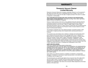 Page 39- 6 -
WARRANTY
Panasonic Vacuum  Cleaner
Limited Warranty
Panasonic Consumer Electronics Company (collectively referred to as “the warrantor”)
will repair this product with new or refurbished parts free of charge, in the U.S.A. or
Puerto Rico for one (1) year from the date of original purchase in the event of a defect
in materials or workmanship.
This Limited 
Warranty Exc
ludes both Labor and P
arts f
or the f
ollo
wing items
whic
h require normal replacement
: Disposable Dust Bag, Filters, Belts, Light...