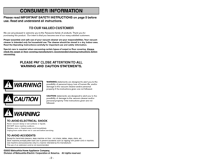 Page 2Please read IMPORTANT SAFETY INSTRUCTIONS on page 5 before
use. Read and understand all instructions.
TO OUR VALUED CUSTOMER
We are very pleased to welcome you to the Panasonic family of products. Thank you for 
purchasing this product. Our intent is that you become one of our many satisfied customers.
Proper assembly and safe use of your vacuum cleaner are your responsibilities. Your vacuum
cleaner is intended only for household use. The cleaner should be stored in a dry, indoor area.
Read the Operating...