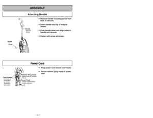 Page 12- 12 -
- 41 -
ScrewVis
Tornillo
HandleManche
Mango
Power Cord
➢ ➢
Wrap power cord around cord hooks.
➢ ➢
Secure retainer (plug head) to power
cord.
ASSEMBLY
Attaching Handle
➢
➢
Remove handle mounting screw from
back of vacuum.
➢ ➢
Insert handle into top of body as
shown.
➢ ➢
Push handle down and align holes in
handle and vacuum.
➢ ➢
Fasten with screw as shown.
Cord HooksCrochets de
rangement
du cordonSujetadors
del cordón
Retainer (Plug Head)Agrafe (fiche du cordon)ClavijaPower CordCordon...