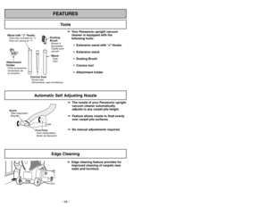 Page 16- 16 -
- 37 -
FEATURES
Automatic Self Adjusting Nozzle
➢ ➢
Edge cleaning feature provides for
improved cleaning of carpets near
walls and furniture.
Edge Cleaning
Tools
➢ ➢
Your Panasonic upright vacuum
cleaner is equipped with the
following tools:
 Extension wand with “J” Hooks
 Extension wand
 Dusting Brush
 Crevice tool
 Attachment holder
Nozzle
Tête daspiration
Boquilla
Pivot Point
Point darticulation
Botón de liberación
WandTube
Tu b o
Crevice ToolSuceur plat
Herramienta para hendiduras...