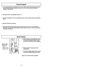 Page 18- 18 -- 35 -
➢ ➢
Motor protector automatically opens
to provide cooling air when a clog
occurs or when bag needs changing.
➢ ➢
Motor protector may open when
using tools.
➢ ➢
If motor protector opens, the vacuum
will make a slightly different sound.
Note: Do not block motor protector.
Motor Protector
(Behind Tube)
Protecteur du
moteur
(derrière le tube)
Protector de motor
(Detrás del tubu)
Motor Protector
➢ ➢
If a clog prevents the normal flow of air to the motor, the thermal protector turns the
motor off...