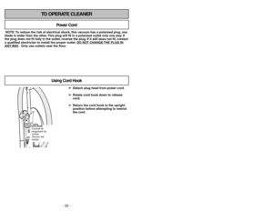 Page 22- 22 -
- 31 -
TO OPERATE CLEANER
NOTE: To reduce the risk of electrical shock, this vacuum has a polarized plug, one
blade is wider than the other. This plug will fit in a polarized outlet only one way. If
the plug does not fit fully in the outlet, reverse the plug. If it still does not fit, contact
a qualified electrician to install the proper outlet. DO NO
T CHANGE 
THE PLUG IN
ANY 
WAY. Only use outlets near the floor.
Power Cord
Using Cord Hook
➢ ➢
Detach plug head from power cord.
➢ ➢
Rotate cord...