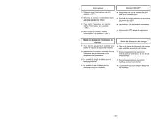 Page 25- 25 - - 28 -
➢
➢
S’assurer que l’interrupteur est à la
position « OFF ».
➢ ➢
Brancher le cordon d’alimentation dans
une prise secteur de 120 V.
➢ ➢
Pour mettre l’aspirateur en marche,
mettre l’interrupteur à la position 
« ON ».
➢ ➢
Pour couper le contact, mettre
l’interrupteur à la position « OFF ».
Interrupteur
➢
➢
Avec le pied, appuyer sur la pédale pour
mettre le manche à la position désirée.
➢ ➢
Sélectionner la position verticale lors de
l’utilisation des accessoires ou le
rangement de...