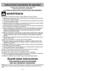 Page 6- 6 -- 23 -
Instrucciones importantes de seguridad
Cuando use su aspiradora, debe seguir las
instrucciones incluso las siguientes:
Lea todas las instrucciones antes de usar esta aspiradora
ADVERTENCIA
Para reducir el riesgo de incendio, choque eléctrico o lesión corporal:1. Noabandone la aspiradora cuando está conectada. Desconéctela cuando no la está
usando y antes de darle servicio.
2.Para reducir el riesgo de incendio o choque eléctrico no use la aspiradora al aire libre
ni sobre las superficies...