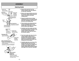 Page 12- 12 -
- 41 -
ASSEMBLYAttaching Handle
➢ ➢ 
 
Remove the dust bin from the
vacuum cleaner body (see page 32
for Dust Bin Cleaning).
➢ ➢
Remove the large handle screw from
the vacuum cleaner body (found top
center in the back of the dust
compartment).
➢ ➢ 
 
Grasp the handle tube and align
locking tab found on the gray handle
seal with rectangular hole found on
the front of the handle tube.
➢ ➢
Press handle seal locking tab down
into the rectangular hole on the
handle tube to lock flats on locking
tab...