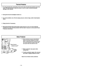Page 18- 18 -- 35 -
➢ ➢
Motor protector by-pass automatically
opens to provide cooling air to motor
when a clog prevents the normal air flow.
The motor protector by-pass valve may
also open when the dust bin is full.
➢ ➢
Motor protector may open when
using tools.
➢ ➢
If motor protector opens, the vacuum
will make a slightly different sound.
Note: Do not block motor protector.
Motor Protector
Protecteur du moteur
Protector de motor
Motor Protector
➢ ➢
If a clog prevents the normal flow of air to the motor, the...