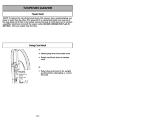 Page 22- 22 -
- 31 -
TO OPERATE CLEANER
NOTE: To reduce the risk of electrical shock, this vacuum has a polarized plug, one
blade is wider than the other. This plug will fit in a polarized outlet only one way. If
the plug does not fit fully in the outlet, reverse the plug. If it still does not fit, contact
a qualified electrician to install the proper outlet. DO NO
T CHANGE 
THE PLUG IN
ANY 
WAY. Only use outlets near the floor.
Power Cord
Using Cord Hook
1)
➢ ➢
Detach plug head from power cord.
➢ ➢
Rotate cord...