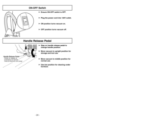 Page 24- 24 -- 29 -
➢
➢
Ensure ON-OFF switch is OFF.
➢ ➢
Plug the power cord into 120V outlet.
➢ ➢
ON position turns vacuum on.
➢ ➢
OFF position turns vacuum off.
ON-OFF Switch
OFFONHandle Release Pedal
➢ ➢
Step on handle release pedal to
change handle position.
➢ ➢
Move vacuum to upright position for
storage and tool use.
➢ ➢
Move vacuum to middle position for
normal use.
➢ ➢
Use low position for cleaning under
furniture.
Handle Release PedalPédalederéglage de
l’inclinaison du manche
Pedal de liberación del...