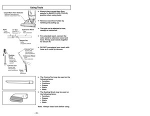 Page 26- 26 -
Note: Always clean tools before using  ➢ ➢
Always
place carpet-bare floor
selector in BARE FLOOR (TOOLS)
position when using tools.
➢ ➢
Remove wand from holder by
twisting and pulling up.
➢ ➢
The tools can be attached to hose,
wand(s) or crevice tool.
➢ ➢
For extended reach, connect the
extra wand to extension wand and
hose. Firmly push wands together
for secure fit.
➢ ➢
DO NOT overextend your reach with
hose as it could tip vacuum.
Using Tools
Crevice ToolSuceur plat
Herramienta
para hendiduras...