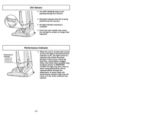 Page 22➢ ➢
The DIRT SENSOR detects dirt
passing through the vacuum.
➢ ➢
Red light indicates that dirt is being
picked up by the vacuum.
➢ ➢
No light indicates cleaning is
complete.
➢ ➢
Fuzz from new carpets may cause
the red light to remain on longer than
expected.
DIRTSENSOR
Dirt Sensor
Performance Indicator
➢ ➢
When the unit is running with normal
air flow, the light on the performance
indicator is off. The light comes on
whenever the airflow becomes
blocked. If this occurs, check the
dust bag, clean/replace...