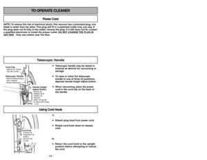 Page 24- 24 -
- 33 -
TO OPERATE CLEANER
NOTE: To reduce the risk of electrical shock, this vacuum has a polarized plug, one
blade is wider than the other. This plug will fit in a polarized outlet only one way. If
the plug does not fit fully in the outlet, reverse the plug. If it still does not fit, contact
a qualified electrician to install the proper outlet. DO NO
T CHANGE 
THE PLUG IN
ANY 
WAY. Only use outlets near the floor.
Power Cord
Using Cord Hook
1)
➢ ➢
Detach plug head from power cord.
➢ ➢
Rotate cord...