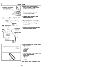 Page 28- 28 -
Note: Always clean tools before using  ➢ ➢
Always
place carpet-bare floor
selector in BARE FLOOR (TOOLS)
position when using tools.
➢ ➢
Remove wand from holder by
twisting and pulling up.
➢ ➢
The tools can be attached to hose,
wand(s) or crevice tool.
➢ ➢
For extended reach, connect the
extra wand to extension wand and
hose. Firmly push wands together
for secure fit.
➢ ➢
DO NOT overextend your reach with
hose as it could tip vacuum.
Using Tools
Crevice ToolSuceur plat
Herramienta
para hendiduras...