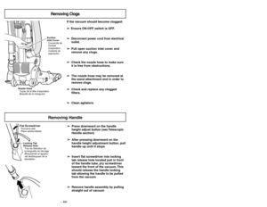 Page 44- 13 - - 44-
Assemblage
Montage du manche
Montaje
Colocación del mango
If the vacuum should become clogged:
➢ ➢
Ensure ON-OFF switch is OFF.
➢ ➢
Disconnect power cord from electrical
outlet.
➢ ➢
Pull open suction inlet cover and
remove any clogs.
➢ ➢
Check the nozzle hose to make sure
it is free from obstructions.
➢ ➢
The nozzle hose may be removed at
the wand attachment end in order to
remove clogs.
➢ ➢
Check and replace any clogged
filters.
➢ ➢
Clean agitators.
Removing Clogs
Suction
Inlet Cover...