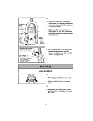 Page 14Using Cord Hook
FEATURES
- 14 -
Extension
Hose
Tuyau
d’extension
Manguera
“J” SlotFente
en«J»
Ranura
en “J”
Raised
Ta b
Saillie
Lengueta
lerantada
Wand
Holder
Support
du tube
Soporte
de mango
21
4)
➢
1) Connect extension hose to the
wand holder by twisting and pushing
down over the wand holder to assure
a good connection.
➢
2) Connect the extension hose by
aligning the “J” slot with raised tabs.
Push downward and rotate clockwise
to lock in place.
➢
Remove Air Turbine from the plastic
bag and insert into...