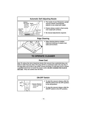 Page 16- 16 -
Automatic Self Adjusting Nozzle
➢
The nozzle of your Panasonic upright
vacuum cleaner automatically
adjusts to any carpet pile height.
➢
Feature allows nozzle to float evenly
over carpet pile surfaces.
➢
No manual adjustments required.Shallow
Pile Carpet
Moquette à
poils courts
Alfombra de
pelo corto
Deep Pile
Carpet
Alfombra de
pelo largoMoquette à
poils longs
Nozzle
BoquillaTête d'aspiration
Pivot PointPoint
d’articulation
Botón de
liberación
➢
Edge cleaning feature enables
improved cleaning...