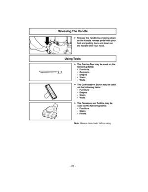 Page 20- 20 -
➢
Release the handle by pressing down
on the handle release pedal with your
foot and pulling back and down on
the handle with your hand.
Releasing The  Handle
Using Tools
➢
The Crevice Tool may be used on the
following items:
 Furniture
 Cushions
 Drapes
 Stairs
 Walls
➢
The Combination Brush may be used
on the following items:
 Furniture
 Drapes
 Stairs
 Walls
Note:Always clean tools before using.
➢
The Panasonic Air Turbine may be
used on the following items:
 Furniture
 Stairs
 Floors 