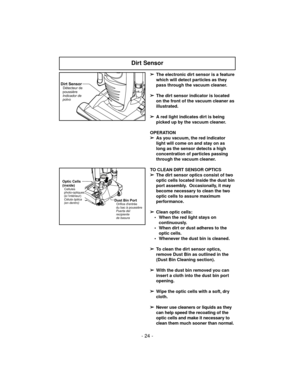 Page 24- 24 -
➢
The electronic dirt sensor is a feature
which will detect particles as they
pass through the vacuum cleaner.
➢
The dirt sensor indicator is located
on the front of the vacuum cleaner as
illustrated.
➢
A red light indicates dirt is being
picked up by the vacuum cleaner.
OPERATION
➢
As you vacuum, the red indicator
light will come on and stay on as
long as the sensor detects a high
concentration of particles passing
through the vacuum cleaner.
TO CLEAN DIRT SENSOR OPTICS
➢
The dirt sensor optics...