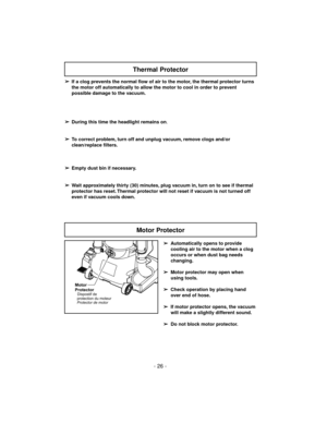 Page 26- 26 -
➢
If a clog prevents the normal flow of air to the motor, the thermal protector turns
the motor off automatically to allow the motor to cool in order to prevent
possible damage to the vacuum.
➢
During this time the headlight remains on.
➢
To correct problem, turn off and unplug vacuum, remove clogs and/or
clean/replace filters.
➢
Empty dust bin if necessary.
➢
Wait approximately thirty (30) minutes, plug vacuum in, turn on to see if thermal
protector has reset. Thermal protector will not reset if...