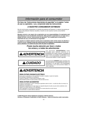 Page 4- 4 -
Información para el consumidor
© 2005 Panasonic Home Appliances Company of North America,
Division of Panasonic Corporation of North America.Todos los derechos están reservados.
ADVERTENCIA
PARA EVITAR CHOQUE ELÉCTRICO Nunca pase la aspiradora en las superficies húmedas o mojadas ni aspire los líquidos.
No mantenga la aspiradora a la intemperie.
Cambio en seguida un cordón eléctrico gastado o raído.
Desconéctela cuando lo la está usando y antes de darle servicio.
PARA EVITAR ACCIDENTESExcepto las...