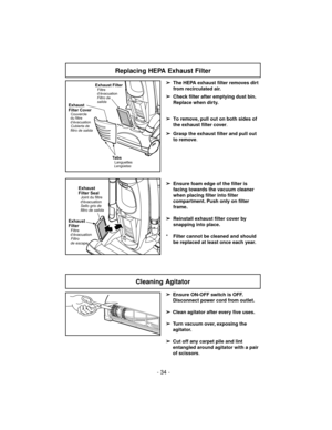 Page 34- 34 -
Replacing HEPA Exhaust Filter
➢
The HEPA exhaust filter removes dirt
from recirculated air.
➢
Check filter after emptying dust bin.
Replace when dirty.
➢
To remove, pull out on both sides of
the exhaust filter cover.
➢
Grasp the exhaust filter and pull out
to remove.
➢
Ensure foam edge of the filter is
facing towards the vacuum cleaner
when placing filter into filter
compartment. Push only on filter
frame.
➢
Reinstall exhaust filter cover by
snapping into place.
* Filter cannot be cleaned and...