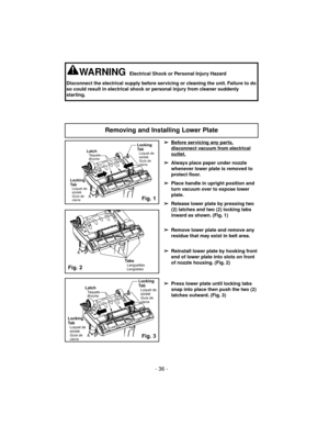 Page 36➢
Before servicing any parts,
disconnect vacuum from electrical
outlet.
➢
Always place paper under nozzle
whenever lower plate is removed to
protect floor.
➢
Place handle in upright position and
turn vacuum over to expose lower
plate.
➢
Release lower plate by pressing two
(2) latches and two (2) locking tabs
inward as shown. (Fig. 1)
➢
Remove lower plate and remove any
residue that may exist in belt area.
➢
Reinstall lower plate by hooking front
end of lower plate into slots on front
of nozzle housing....