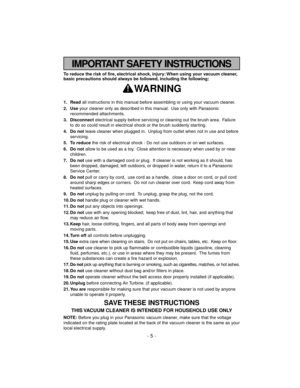 Page 5IMPORTANT SAFETY INSTRUCTIONS
To reduce the risk of fire, electrical shock, injury: When using your vacuum cleaner,
basic precautions should always be followed, including the following:
WARNING
1. Readall instructions in this manual before assembling or using your vacuum cleaner.
2. Useyour cleaner only as described in this manual. Use only with Panasonic
recommended attachments.
3. Disconnectelectrical supply before servicing or cleaning out the brush area. Failure
to do so could result in electrical...