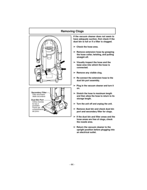 Page 44- 44 -
Removing Clogs
If the vacuum cleaner does not seem to
have adequate suction, first check if the
dust bin is full or if a filter is clogged.
➢
Check the hose area.
➢
Remove extension hose by grasping
the hose collar, twisting, and pulling
straight off.
➢
Visually inspect the hose and the
base area into which the hose is
connected.
➢
Remove any visible clog.
➢
Re-connect the extension hose to the
dust bin port assembly.
➢Plug in the vacuum cleaner and turn it
on.
➢Stretch the hose to maximum length...