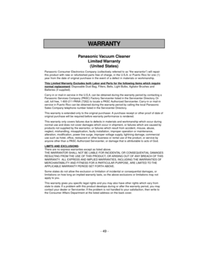 Page 49- 49 -
WARRANTY
Panasonic Vacuum  Cleaner
Limited Warranty
(United States)
Panasonic Consumer Electronics Company (collectively referred to as “the warrantor”) will repair
this product with new or refurbished parts free of charge, in the U.S.A. or Puerto Rico for one (1)
year from the date of original purchase in the event of a defect in materials or workmanship.
This Limited 
Warranty Excludes both Labor and Parts for the following items which requirenormal replacement: Disposable Dust Bag, Filters,...