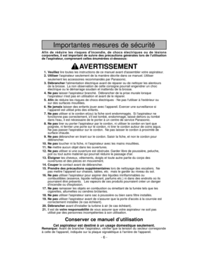 Page 6Importantes mesures de sécurité
Afin de réduire les risques dincendie, de chocs électriques ou de lésions
corporelles, il est important de suivre des précautions générales lors de lutilisation
de laspirateur, comprenant celles énumérées ci-dessous:
AVERTISSEMENT
1. Veuillezlire toutes les instructions de ce manuel avant dassembler votre aspirateur.
2. Utiliserlaspirateur seulement de la manière décrite dans ce manuel. Utiliser
seulement les accessoires recommandés par Panasonic.
3....