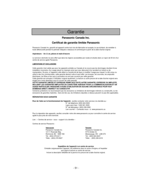 Page 51- 51 -
Garantie
Panasonic Canada Inc.
Certificat de garantie limitée Panasonic
Panasonic Canada Inc. garantit cet appareil contre tout vice de fabrication et accepte, le cas échéant, de remédier à
toute défectuosité pendant la période indiquée ci-dessous et commençant à partir de la date dachat original.
Aspirateurs -  Un (1) an, pièces et main-doeuvre
Le service à domicile ne sera offert que dans les régions accessibles par routes et situées dans un rayon de 50 km dun
centre de service agréé Panasonic....