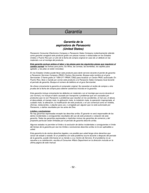 Page 52- 52 -
Garantía
Garantía de la
aspiradora de Panasonic
(United States)
Panasonic Consumer Electronics Company o Panasonic Sales Company (colectivamente referido
como garante) arreglará este producto gratis con piezas nuevas o restauradas en los Estados
Unidos o Puerto Rico por un año de la fecha de compra original en caso de un defecto en las
materials o en el montaje del producto.
Esta garantía e
xcluye ambos el labor y las piezas para las siguientes piezas que requieren elcambio normal: las bolsas para...