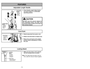 Page 14Adjustable Length Handle
FEATURES
- 14 -- 47 -
Cord HookCrochet de
rangement du
cordon
Sujetador de
liberación
➢
➢
Detach plug head from power cord.
➢ ➢
Rotate cord hook down to release cord.
➢ ➢
Return the cord hook to the upright
position before attempting to rewind
the cord.
Length Adjust
ButtonLongueur
ajustable
Botónde
ajuste
Adjustable
HandleManche
ajustable
Mango
ajustable
➢ ➢
Press Handle Length Adjust button
and raise handle to a comfortable
operating position.
Locking
NotchEncoche
de verrou...