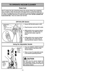 Page 18- 43 -
- 18 -
Note: To reduce the risk of electrical shock, this vacuum cleaner has a polarized
plug, one blade is wider than the other. This plug will fit in a polarized outlet only
one way. If the plug does not fit fully in the outlet, reverse the plug. If it still does not
fit, contact a qualified electrician to install the proper outlet. DO NO
T CHANGE 
THE
PLUG IN ANY 
WAY. Only use outlets near the floor.
Power Cord
TO OPERATE VACUUM CLEANER
➢ ➢
Press the HANDLE LENGTH ADJUST
button located on the...