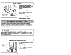 Page 36- 36 -
➢Relâcher le manche en appuyant sur la
pédale de réglage de linclinaison du
manche avec votre pied et tirant vers
larrière et le bas sur le manche avec la main.
Dégagement du boîtier
➢Desprenda el mango pisando el pedal
de liberación y tire del mango hacia
abajo con la mano.
Liberacion de boquilla
➢ ➢
The secondary filter screen protects
the motor.
➢ ➢
Always check filter screen when
cleaning dust bin.
➢ ➢
If dirty or clogged, remove debris
from filter screen.
ROUTINE CARE OF VACUUM CLEANER...