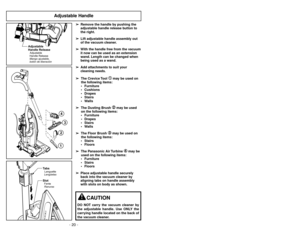 Page 20- 20 -- 41 -
Adjustable Handle
➢
➢
Remove the handle by pushing the
adjustable handle release button to
the right.
➢ ➢
Lift adjustable handle assembly out
of the vacuum cleaner.
➢ ➢
With the handle free from the vacuum
it now can be used as an extension
wand. Length can be changed when
being used as a wand.
➢ ➢
Add attachments to suit your
cleaning needs.
➢ ➢
The Crevice Tool 
➀ ➀
may be used on
the following items:
 Furniture
 Cushions
 Drapes
 Stairs
 Walls
➢ ➢
The Dusting Brush ➁ ➁
may be used
on...