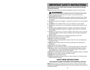 Page 5- 56 -
IMPORTANT SAFETY INSTRUCTIONS
When using your vacuum cleaner, basic precautions should always be followed,
including the following:
Read all instructions in this manual before assembling or using your vacuum cleaner.
WARNING 
To reduce the risk of fire, electrical shock, injury:
1. Useyour cleaner only as described in this manual. Use only with Panasonic
recommended attachments.
2. Disconnectelectrical supply before servicing or cleaning out the brush area. Failure
to do so could result in the...