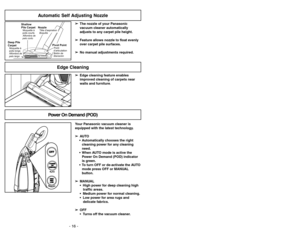 Page 16- 16 -
Automatic Self Adjusting Nozzle
➢ ➢
The nozzle of your Panasonic
vacuum cleaner automatically
adjusts to any carpet pile height.
➢ ➢
Feature allows nozzle to float evenly
over carpet pile surfaces.
➢ ➢
No manual adjustments required.
Shallow
Pile CarpetMoquetteà
poils courts
Alfombra de
pelo corto
Deep Pile
CarpetAlfombra de
pelo largoMoquetteà
poils longs
NozzleBoquillaTête daspiration
Pivot PointPoint
d’articulation
Botónde
liberación
➢ ➢
Edge cleaning feature enables
improved cleaning of...