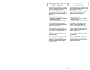 Page 35- 35 - - 30 -
➢Les éléments du détecteur de poussière
comporte deux cellules optiques situées
dans la bouche daspiration. À
loccasion, il peut savérer nécessaire
de nettoyer ces deux cellules optiques
afin dassurer un rendement optimal du
détecteur.
➢Nettoyer les cellules optiques : Quand de la poussière ou de la saleté
adhère à leurs surfaces. Après avoir vidé le bac à poussière.
➢Pour nettoyer les cellules optiques,
retirer le tuyau dextension à la hauteur
de la bouche daspiration.
➢Une fois le tuyau...