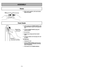 Page 14- 14 -- 39 -
ASSEMBLY
➢
➢ 
  
 
Insert wands into POWER NOZZLE until
the wand button snaps into the grooved
slot.
➢ ➢
Connect POWER NOZZLE plug and
cord as shown.
➢ ➢ 
  
 
Do not force.
➢ ➢
Raised area of plug must face toward
hand.
➢ ➢
If hard to install, turn the plug over and
try again.To Remove:➢
Unplug the cord.
➢
Steady POWER NOZZLE with foot and
turn wand counter-clockwise until lock
button disappears.
➢
Pull wands out of POWER NOZZLE. ➢ ➢ 
 
Slide wands together until wand button
snaps into...