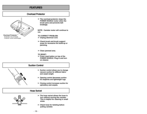 Page 18- 18 -- 35 -
FEATURES
Overload ProtectorSuction ControlHose Swivel
➢ ➢
The hose swivel allows the hose to
turn without moving the canister.
This is helpful for cleaning in small
areas.
➢ ➢
Check hose for twisting before
pulling canister.➢ ➢
Suction control allows you to change
vacuum suction for different fabric
and carpet weight.
➢ ➢
Opening control decreases suction
for draperies and lightweight rugs.
➢ ➢
Closing control increases suction for
upholstery and carpets.➢ ➢
The overload protector stops the...