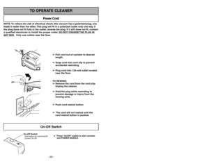 Page 20- 33 -
NOTE: To reduce the risk of electrical shock, this vacuum has a polarized plug, one
blade is wider than the other. This plug will fit in a polarized outlet only one way. If
the plug does not fit fully in the outlet, reverse the plug. If it still does not fit, contact
a qualified electrician to install the proper outlet. DO NO
T CHANGE 
THE PLUG IN
ANY 
WAY. Only use outlets near the floor.
Power Cord
TO OPERATE CLEANER
On-Off Switch
➢ ➢
Press “On/Off” switch to start canister
and POWER NOZZLE....