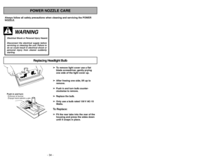 Page 34- 19 - - 34 -
Always follow all safety precautions when cleaning and servicing the POWER
NOZZLE.
WARNING 
Electrical Shock or Personal Injury Hazard.Disconnect the electrical supply before
servicing or cleaning the unit. Failure to
do so could result in electrical shock or
personal injury from cleaner suddenly
starting.
➢ ➢
To remove light cover use a flat
blade screwdriver, gently prying
one side of the light cover up.
➢ ➢
After freeing one side, lift up to
remove.
➢ ➢
Push in and turn bulb counter-...