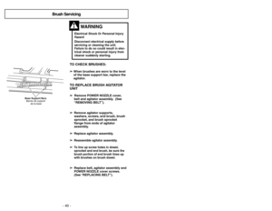 Page 40- 13 - - 40 -
TO CHECK BRUSHES:➢
➢
When brushes are worn to the level
of the base support bar, replace the
agitator.TO REPLACE BRUSH AGITATOR
UNIT➢ ➢ 
  
 
Remove POWER NOZZLE cover,
belt and agitator assembly. (See
“REMOVING BELT”).
➢ ➢
Remove agitator supports,
washers, screws, end brush, brush
sprocket, and brush sprocket
flange from ends of agitator
assembly.
➢ ➢
Replace agitator assembly.
➢ ➢
Reassemble agitator assembly.
➢
➢
To line up screw holes in dowel,
sprocket and end brush, be sure the
brush...