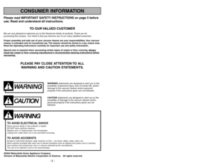 Page 2Please read IMPORTANT SAFETY INSTRUCTIONS on page 5 before
use. Read and understand all instructions.
TO OUR VALUED CUSTOMER
We are very pleased to welcome you to the Panasonic family of products. Thank you for 
purchasing this product. Our intent is that you become one of our many satisfied customers.
Proper assembly and safe use of your vacuum cleaner are your responsibilities. Your vacuum
cleaner is intended only for household use. The cleaner should be stored in a dry, indoor area.
Read the Operating...